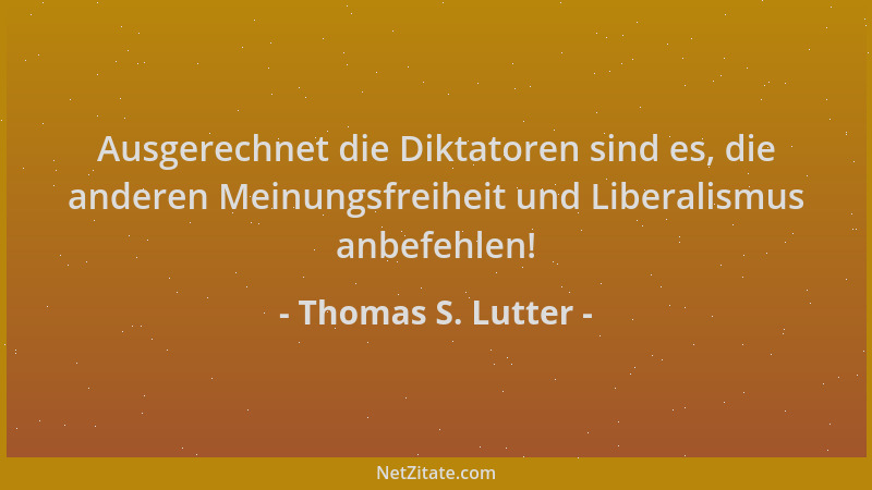 Thomas S. Lutter - Ausgerechnet die Diktatoren sind es, die anderen Meinungsfreiheit und Liberalismus anbefehlen!...