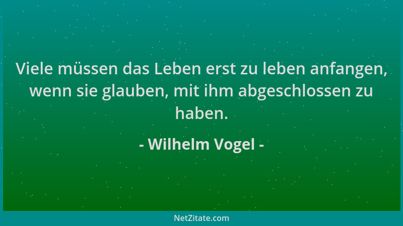 Wilhelm Vogel - Viele müssen das Leben erst zu leben anfangen, wenn sie glauben, mit ihm abgeschlossen zu haben....