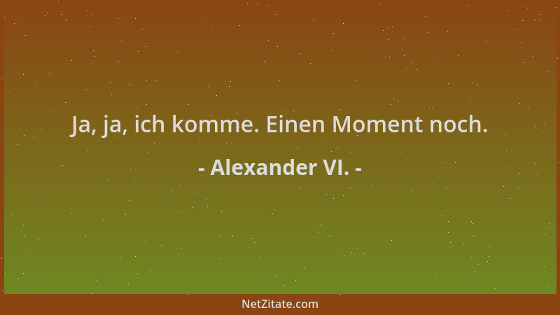 Alexander VI. - Ja, ja, ich komme. Einen Moment noch....