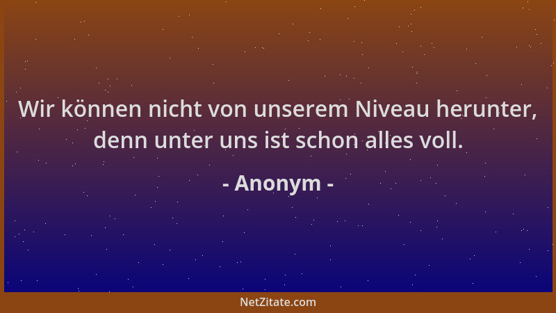 Anonym - Wir können nicht von unserem Niveau herunter, denn unter uns ist schon alles voll....