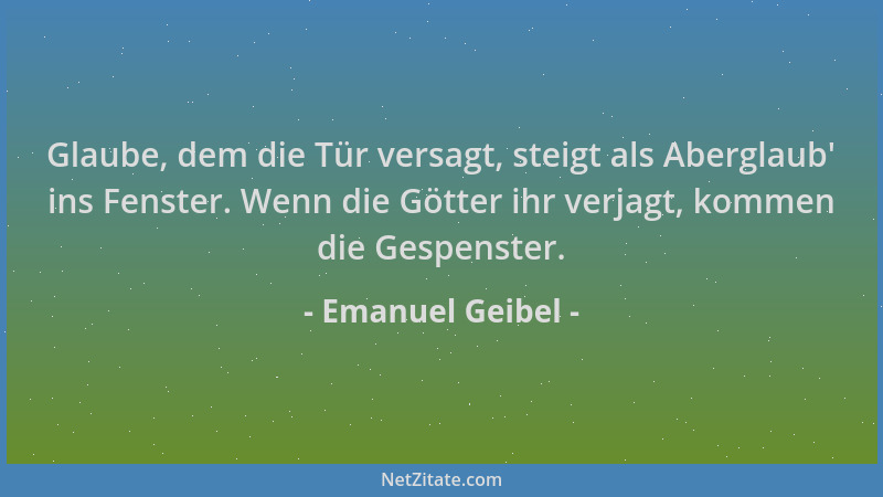 Emanuel Geibel - Glaube, dem die Tür versagt, steigt als Aberglaub ' ins Fenster. Wenn die Götter ihr verjagt, kommen die Ge...