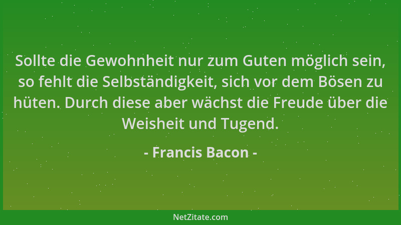 Francis Bacon - Sollte die Gewohnheit nur zum Guten möglich sein, so fehlt die Selbständigkeit, sich vor dem Bösen zu hüten...