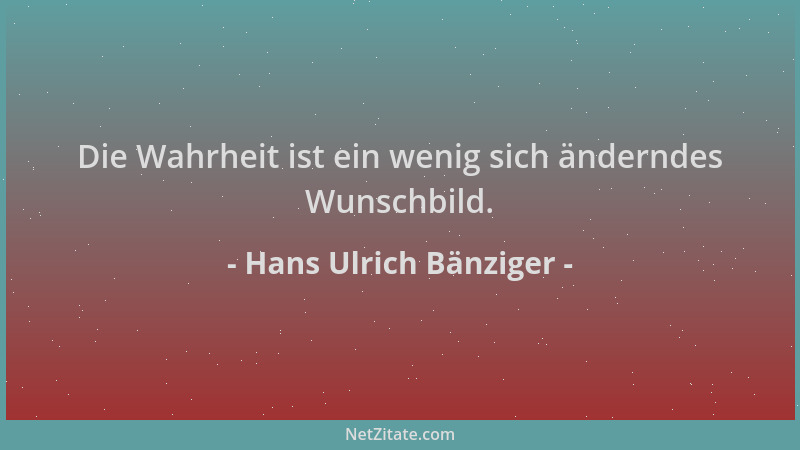 Hans Ulrich Bänziger - Die Wahrheit ist ein wenig sich änderndes Wunschbild....