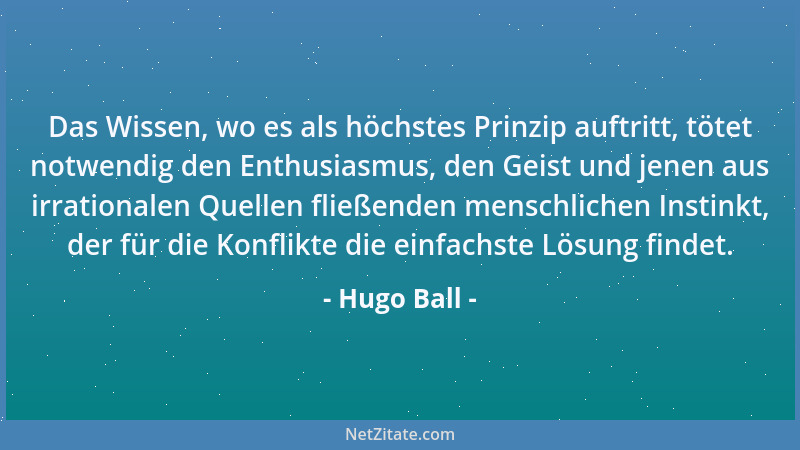 Hugo Ball - Das Wissen, wo es als höchstes Prinzip auftritt, tötet notwendig den Enthusiasmus, den Geist und jenen aus irra...