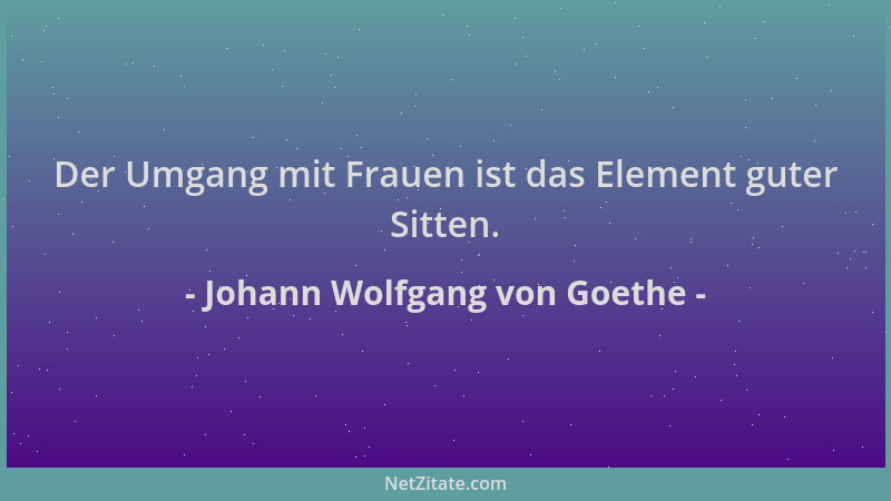 Johann Wolfgang von Goethe - Der Umgang mit Frauen ist das Element guter Sitten....