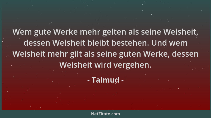 Talmud - Wem gute Werke mehr gelten als seine Weisheit, dessen Weisheit bleibt bestehen. Und wem Weisheit mehr gilt als sei...