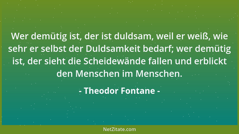 Theodor Fontane - Wer demütig ist, der ist duldsam, weil er weiß, wie sehr er selbst der Duldsamkeit bedarf; wer demütig is...