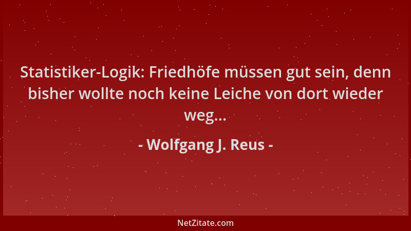 Wolfgang J. Reus - Statistiker-Logik: Friedhöfe müssen gut sein, denn bisher wollte noch keine Leiche von dort wieder weg.....