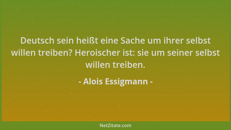 Alois Essigmann - Deutsch sein heißt eine Sache um ihrer selbst willen treiben? Heroischer ist: sie um seiner selbst willen...