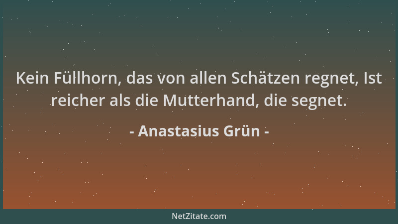 Anastasius Grün - Kein Füllhorn, das von allen Schätzen regnet, Ist reicher als die Mutterhand, die segnet....