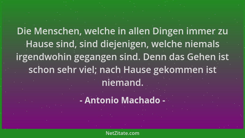 Antonio Machado - Die Menschen, welche in allen Dingen immer zu Hause sind, sind diejenigen, welche niemals irgendwohin geg...