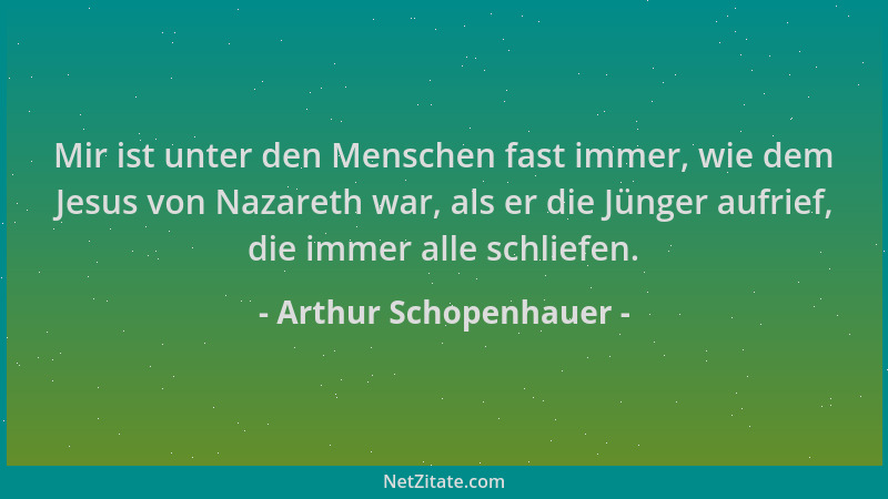 Arthur Schopenhauer - Mir ist unter den Menschen fast immer, wie dem Jesus von Nazareth war, als er die Jünger aufrief, die...