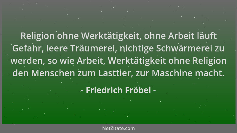 Friedrich Fröbel - Religion ohne Werktätigkeit, ohne Arbeit läuft Gefahr, leere Träumerei, nichtige Schwärmerei zu werden,...