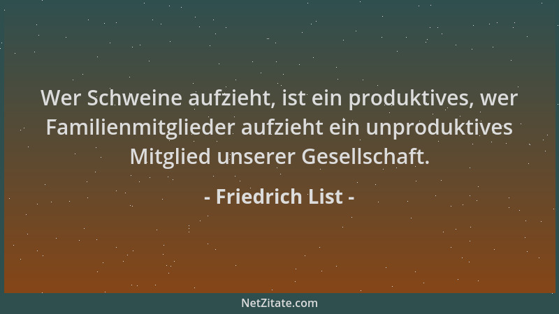 Friedrich List - Wer Schweine aufzieht, ist ein produktives, wer Familienmitglieder aufzieht ein unproduktives Mitglied uns...
