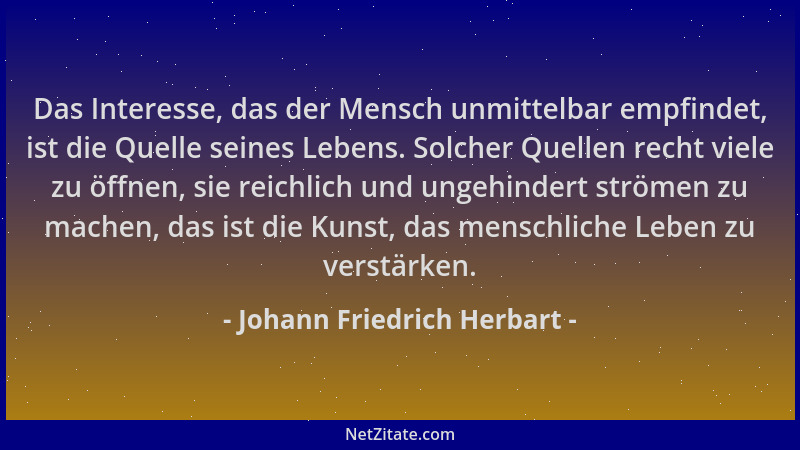 Johann Friedrich Herbart - Das Interesse, das der Mensch unmittelbar empfindet, ist die Quelle seines Lebens. Solcher Quell...