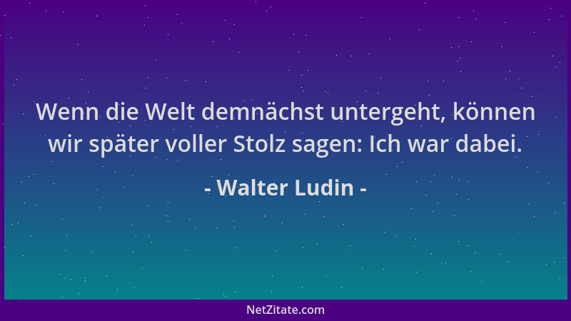 Walter Ludin - Wenn die Welt demnächst untergeht, können wir später voller Stolz sagen: Ich war dabei....