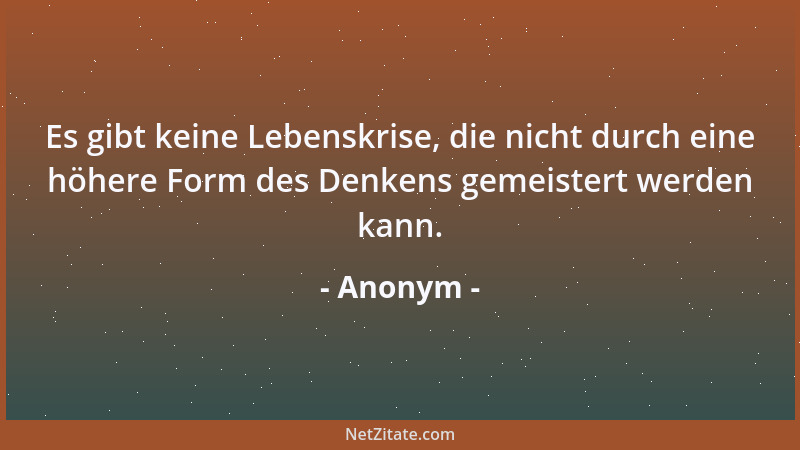 Anonym - Es gibt keine Lebenskrise, die nicht durch eine höhere Form des Denkens gemeistert werden kann....