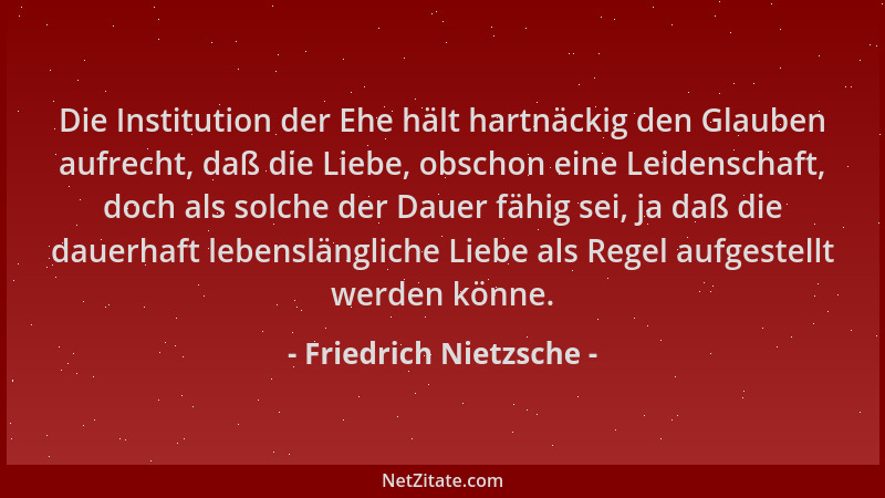 Friedrich Nietzsche - Die Institution der Ehe hält hartnäckig den Glauben aufrecht, daß die Liebe, obschon eine Leidenschaf...