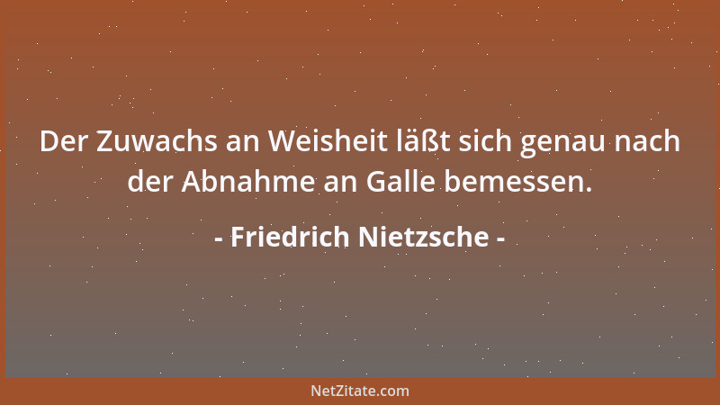 Friedrich Nietzsche - Der Zuwachs an Weisheit läßt sich genau nach der Abnahme an Galle bemessen....