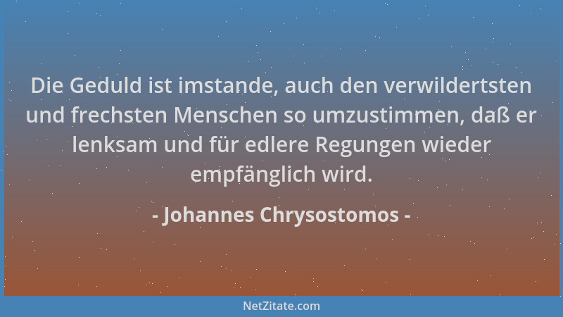 Johannes Chrysostomos - Die Geduld ist imstande, auch den verwildertsten und frechsten Menschen so umzustimmen, daß er lenk...