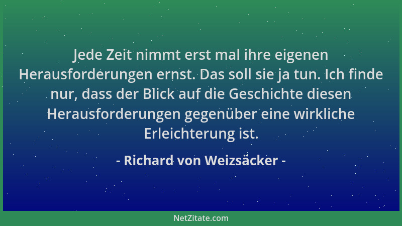 Richard von Weizsäcker - Jede Zeit nimmt erst mal ihre eigenen Herausforderungen ernst. Das soll sie ja tun. Ich finde nur,...