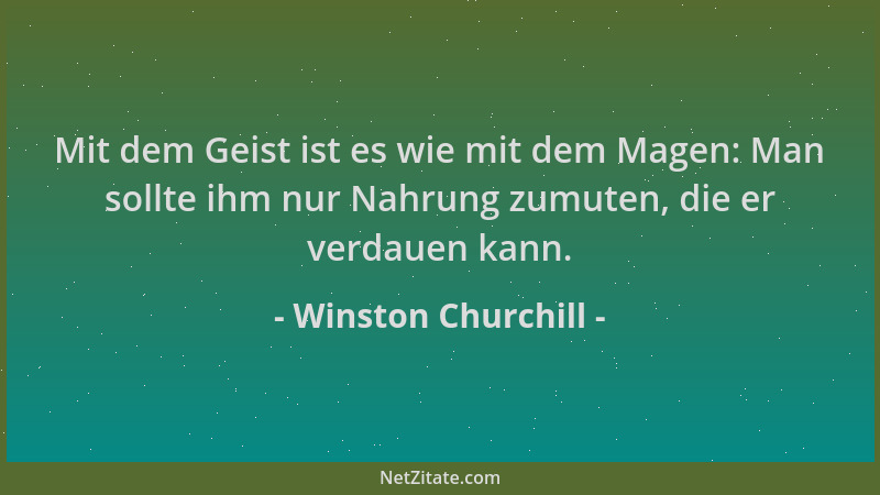 Winston Churchill - Mit dem Geist ist es wie mit dem Magen: Man sollte ihm nur Nahrung zumuten, die er verdauen kann....