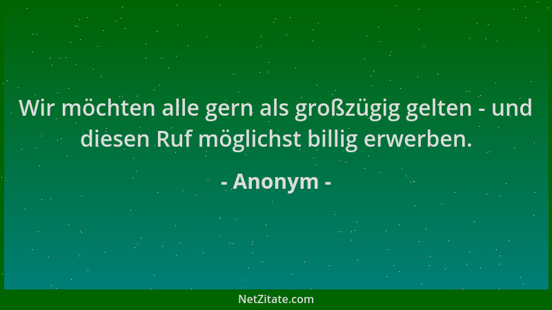 Anonym - Wir möchten alle gern als großzügig gelten - und diesen Ruf möglichst billig erwerben....