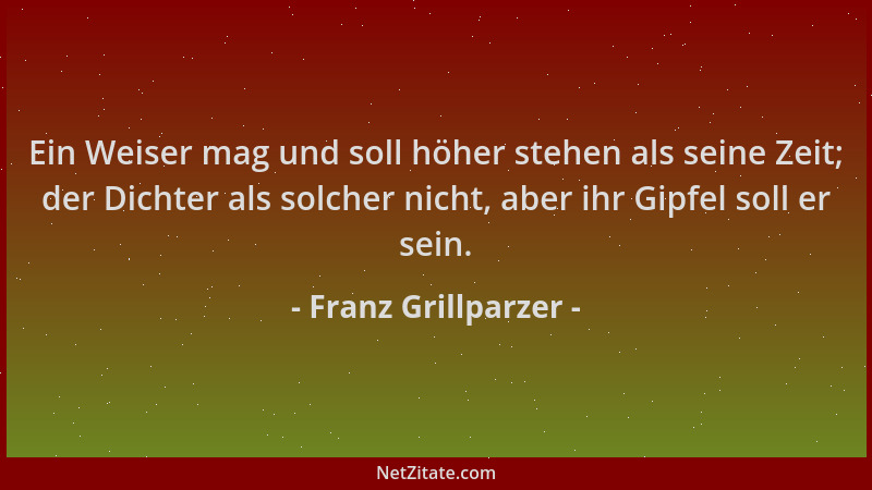 Franz Grillparzer - Ein Weiser mag und soll höher stehen als seine Zeit; der Dichter als solcher nicht, aber ihr Gipfel sol...