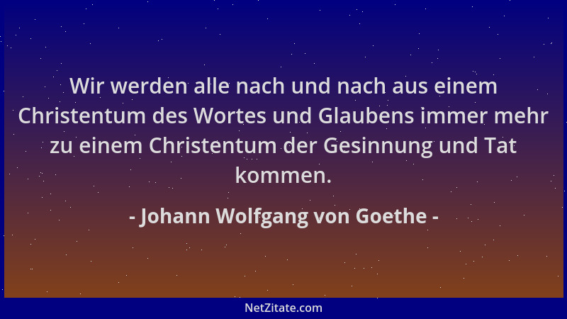 Johann Wolfgang von Goethe - Wir werden alle nach und nach aus einem Christentum des Wortes und Glaubens immer mehr zu eine...