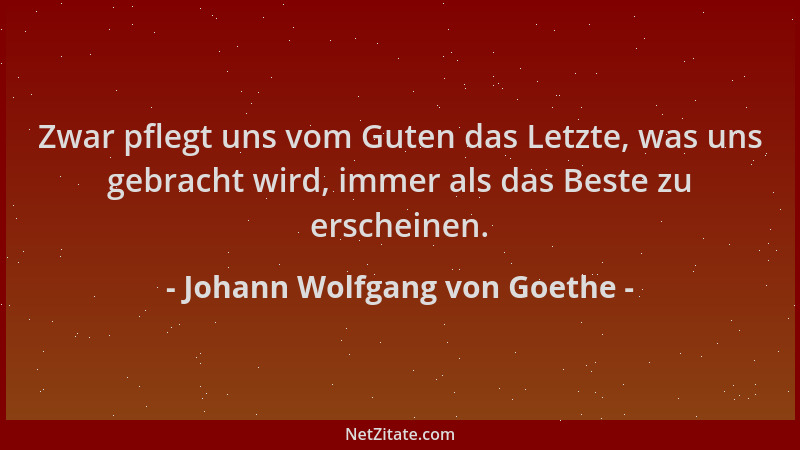 Johann Wolfgang von Goethe - Zwar pflegt uns vom Guten das Letzte, was uns gebracht wird, immer als das Beste zu erscheinen...