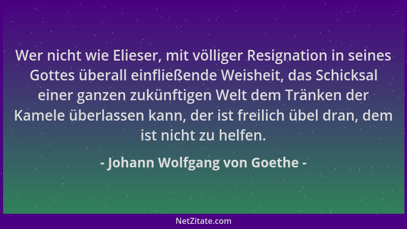 Johann Wolfgang von Goethe - Wer nicht wie Elieser, mit völliger Resignation in seines Gottes überall einfließende Weisheit...
