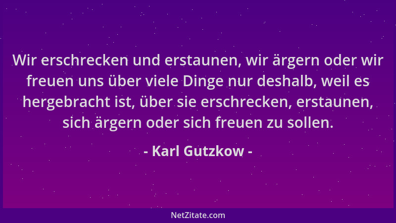 Karl Gutzkow - Wir erschrecken und erstaunen, wir ärgern oder wir freuen uns über viele Dinge nur deshalb, weil es hergebra...