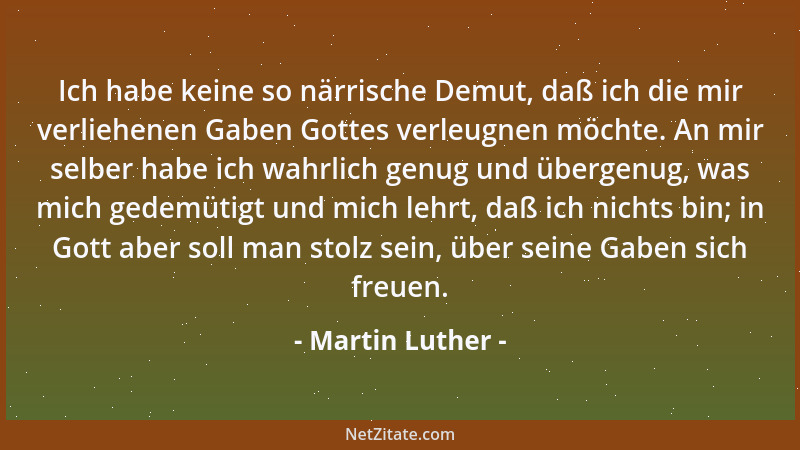Martin Luther - Ich habe keine so närrische Demut, daß ich die mir verliehenen Gaben Gottes verleugnen möchte. An mir selbe...