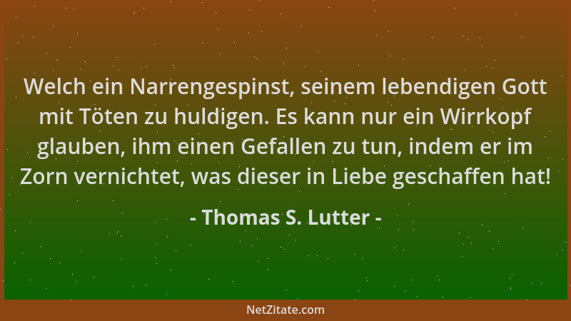 Thomas S. Lutter - Welch ein Narrengespinst, seinem lebendigen Gott mit Töten zu huldigen. Es kann nur ein Wirrkopf glauben...