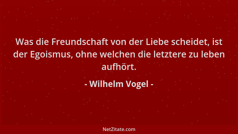 Wilhelm Vogel - Was die Freundschaft von der Liebe scheidet, ist der Egoismus, ohne welchen die letztere zu leben aufhört....