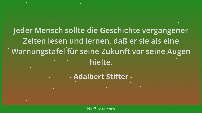 Adalbert Stifter - Jeder Mensch sollte die Geschichte vergangener Zeiten lesen und lernen, daß er sie als eine Warnungstafe...