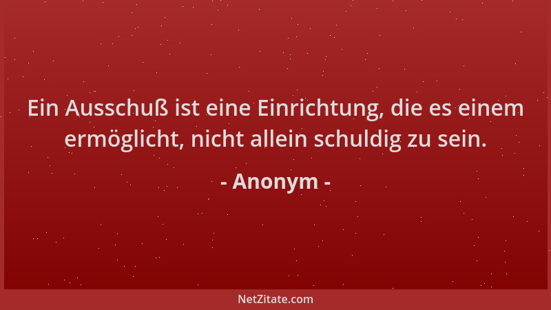 Anonym - Ein Ausschuß ist eine Einrichtung, die es einem ermöglicht, nicht allein schuldig zu sein....