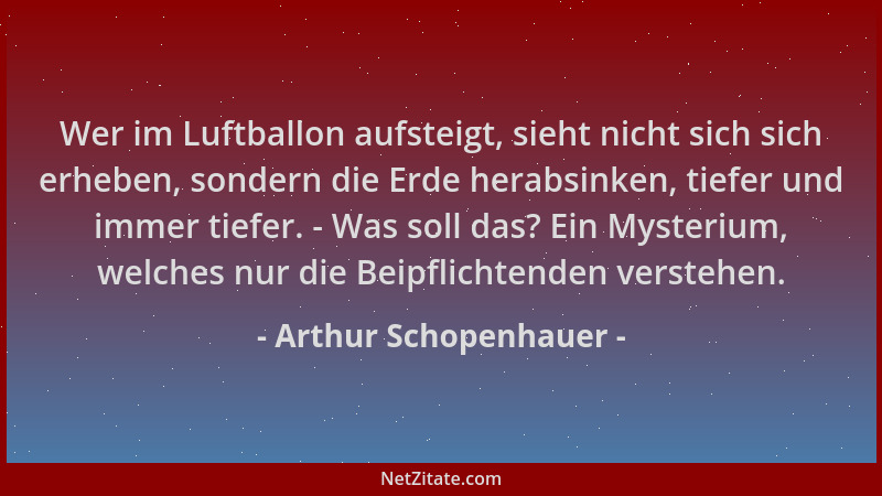 Arthur Schopenhauer - Wer im Luftballon aufsteigt, sieht nicht sich sich erheben, sondern die Erde herabsinken, tiefer und...