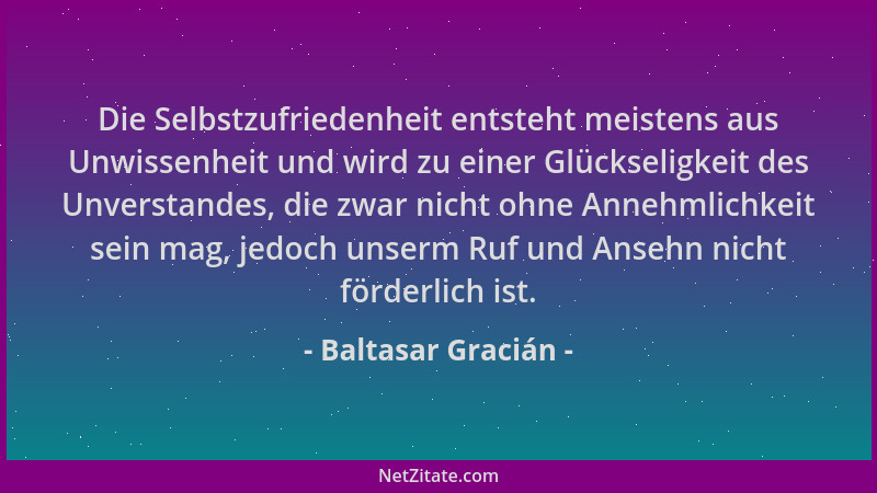Baltasar Gracián - Die Selbstzufriedenheit entsteht meistens aus Unwissenheit und wird zu einer Glückseligkeit des Unversta...