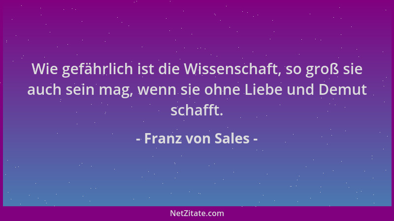 Franz von Sales - Wie gefährlich ist die Wissenschaft, so groß sie auch sein mag, wenn sie ohne Liebe und Demut schafft....