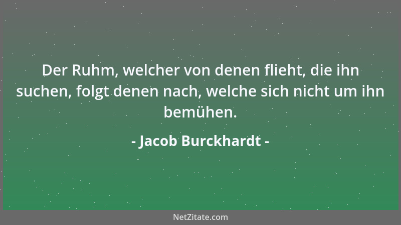 Jacob Burckhardt - Der Ruhm, welcher von denen flieht, die ihn suchen, folgt denen nach, welche sich nicht um ihn bemühen....