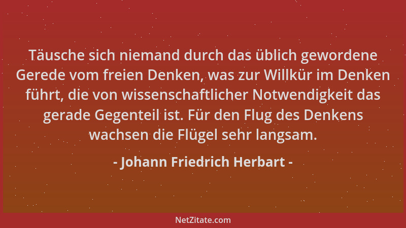 Johann Friedrich Herbart - Täusche sich niemand durch das üblich gewordene Gerede vom freien Denken, was zur Willkür im Den...