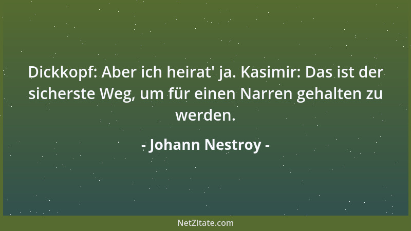 Johann Nestroy - Dickkopf: Aber ich heirat ' ja. Kasimir: Das ist der sicherste Weg, um für einen Narren gehalten zu werden....