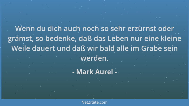 Mark Aurel - Wenn du dich auch noch so sehr erzürnst oder grämst, so bedenke, daß das Leben nur eine kleine Weile dauert un...