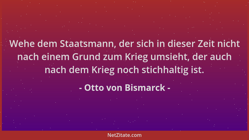 Otto von Bismarck - Wehe dem Staatsmann, der sich in dieser Zeit nicht nach einem Grund zum Krieg umsieht, der auch nach de...