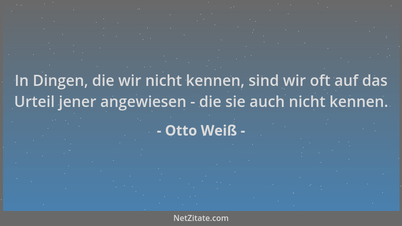 Otto Weiß - In Dingen, die wir nicht kennen, sind wir oft auf das Urteil jener angewiesen - die sie auch nicht kennen....