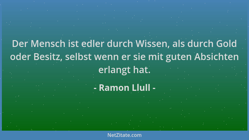 Ramon Llull - Der Mensch ist edler durch Wissen, als durch Gold oder Besitz, selbst wenn er sie mit guten Absichten erlangt...