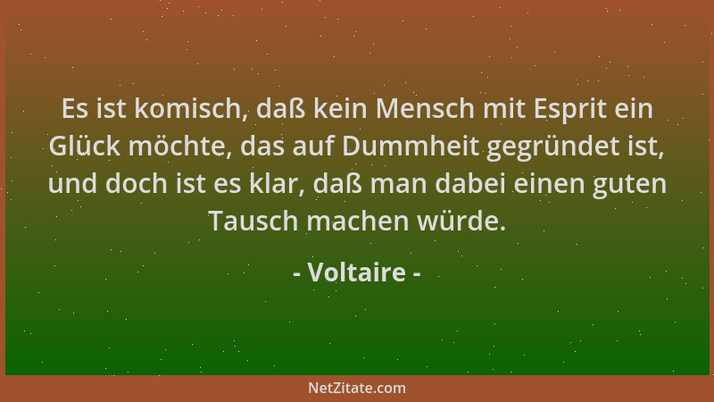 Voltaire - Es ist komisch, daß kein Mensch mit Esprit ein Glück möchte, das auf Dummheit gegründet ist, und doch ist es kla...