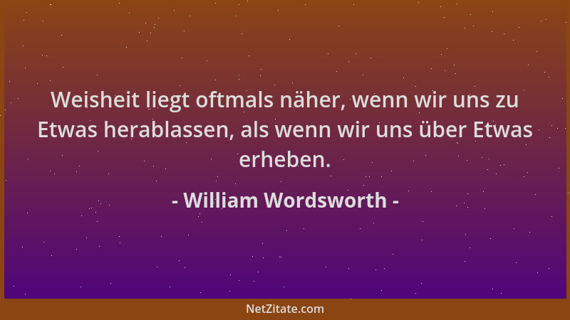 William Wordsworth - Weisheit liegt oftmals näher, wenn wir uns zu Etwas herablassen, als wenn wir uns über Etwas erheben....
