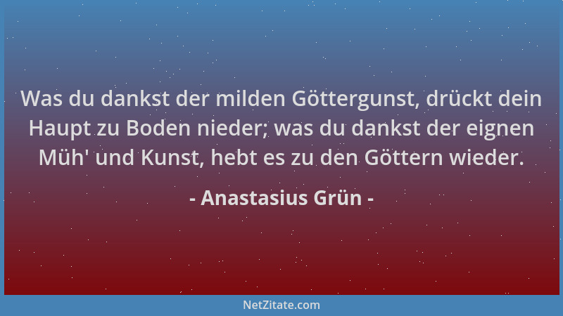 Anastasius Grün - Was du dankst der milden Göttergunst, drückt dein Haupt zu Boden nieder; was du dankst der eignen Müh ' un...
